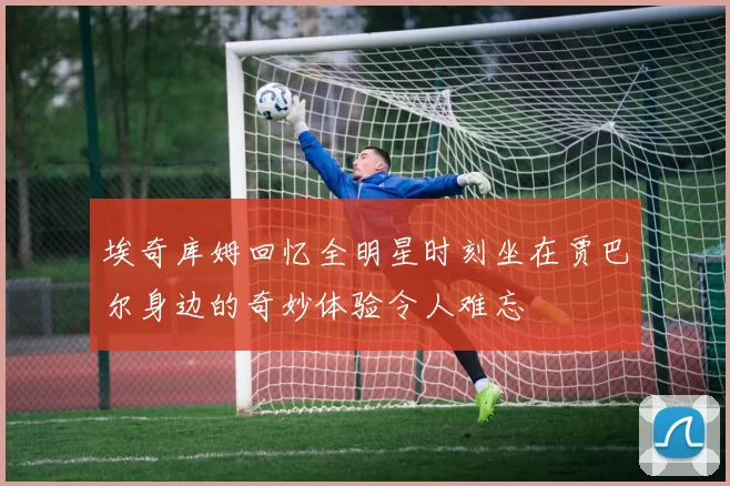 埃奇库姆回忆全明星时刻坐在贾巴尔身边的奇妙体验令人难忘