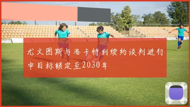 尤文图斯与洛卡特利续约谈判进行中目标锁定至2030年