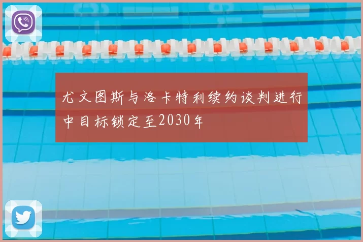 尤文图斯与洛卡特利续约谈判进行中目标锁定至2030年