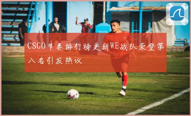 CSGO节奏排行榜更新WE战队荣登第八名引发热议