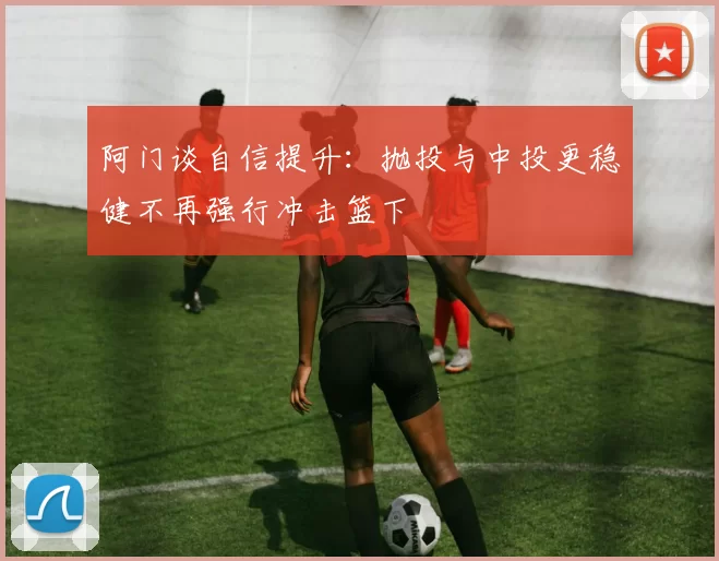 阿门谈自信提升:抛投与中投更稳健不再强行冲击篮下