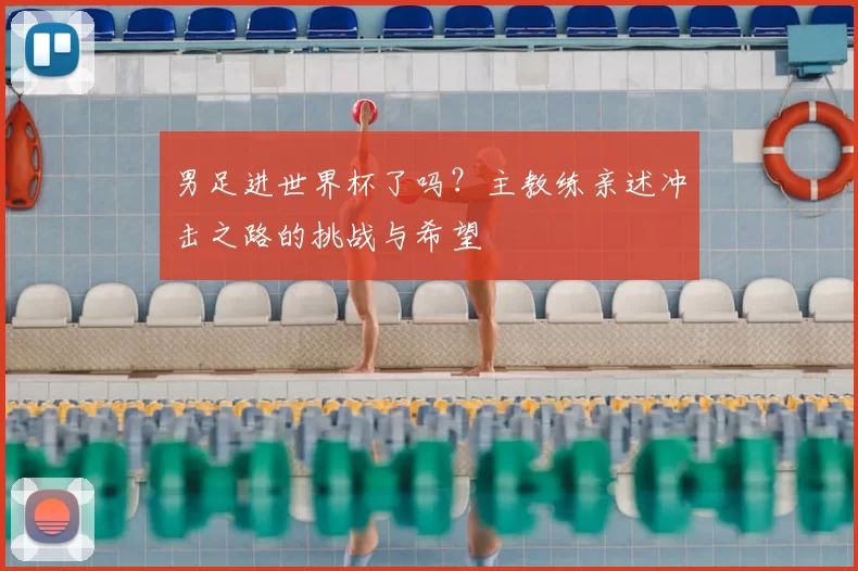 男足进世界杯了吗？主教练亲述冲击之路的挑战与希望
