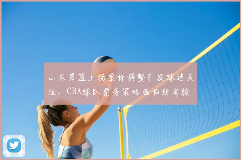 山东男篮主场票价调整引发球迷关注，CBA球队票务策略面临新考验