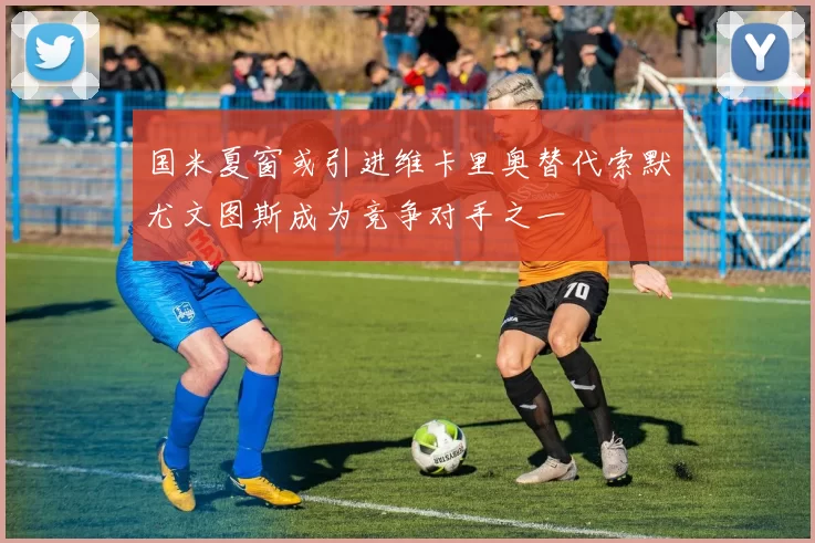 国米夏窗或引进维卡里奥替代索默尤文图斯成为竞争对手之一