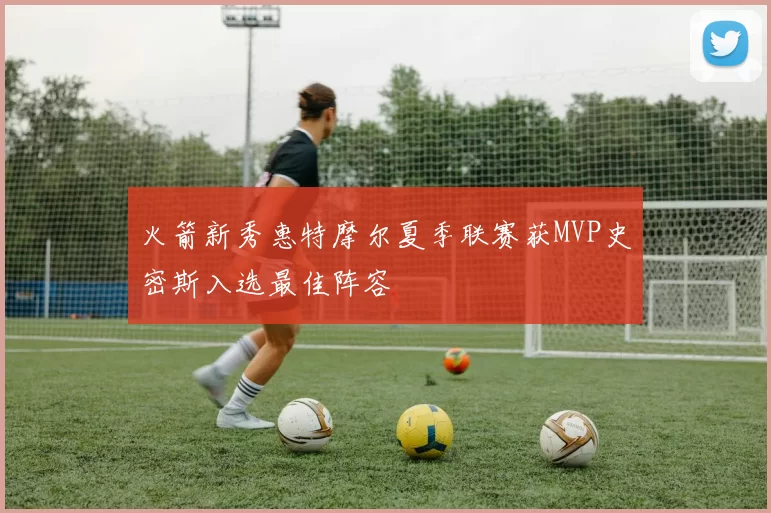 火箭新秀惠特摩尔夏季联赛获MVP史密斯入选最佳阵容