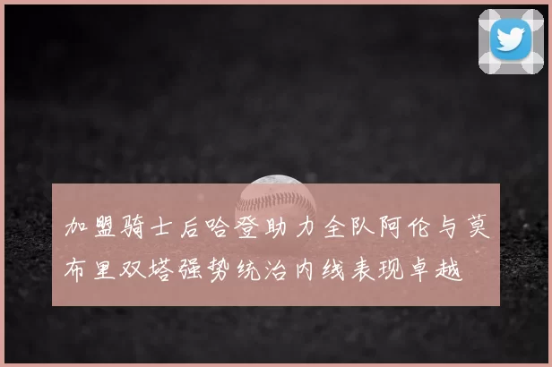 加盟骑士后哈登助力全队阿伦与莫布里双塔强势统治内线表现卓越