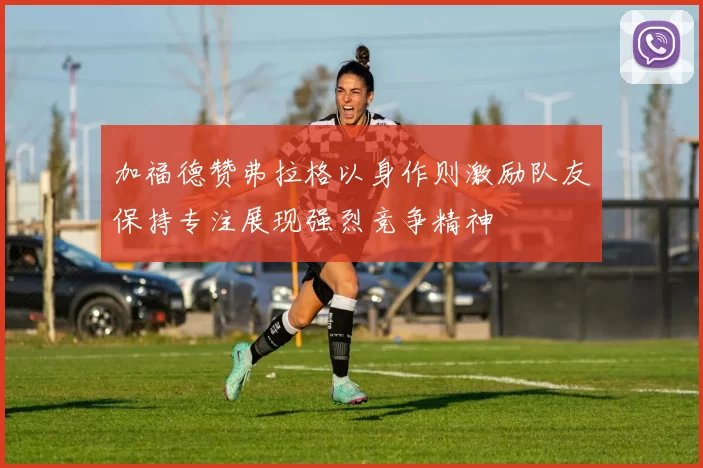 加福德赞弗拉格以身作则激励队友保持专注展现强烈竞争精神