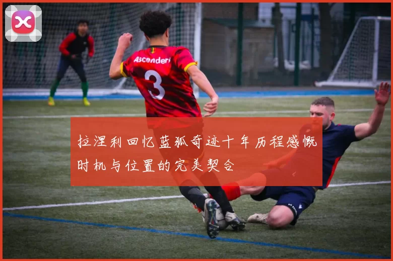 拉涅利回忆蓝狐奇迹十年历程感慨时机与位置的完美契合
