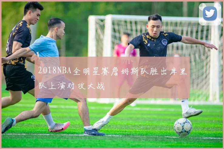 2018NBA全明星赛詹姆斯队胜出库里队上演对攻大战