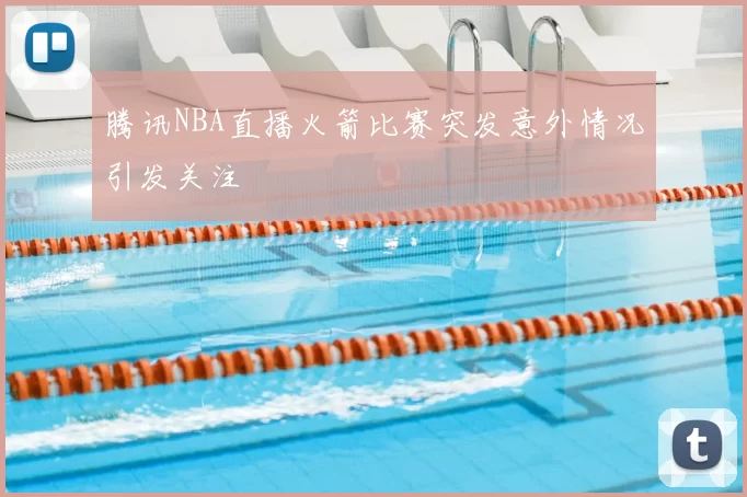 腾讯NBA直播火箭比赛突发意外情况引发关注