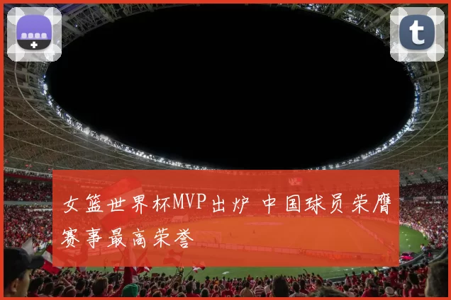 女篮世界杯MVP出炉 中国球员荣膺赛事最高荣誉