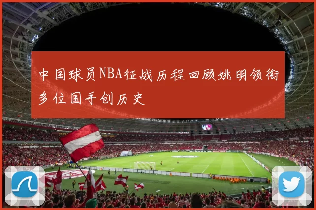 中国球员NBA征战历程回顾姚明领衔多位国手创历史