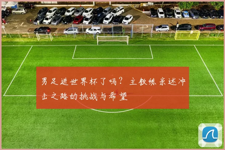 男足进世界杯了吗？主教练亲述冲击之路的挑战与希望