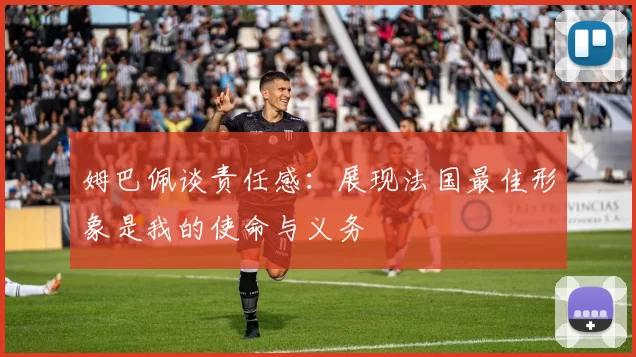 姆巴佩谈责任感：展现法国最佳形象是我的使命与义务