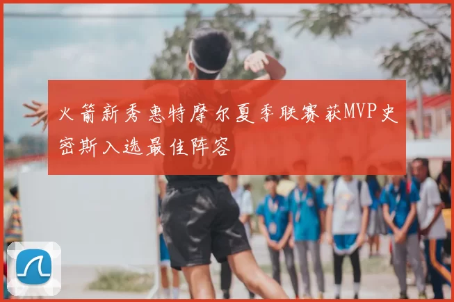 火箭新秀惠特摩尔夏季联赛获MVP史密斯入选最佳阵容