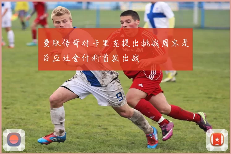 曼联传奇对卡里克提出挑战周末是否应让舍什科首发出战