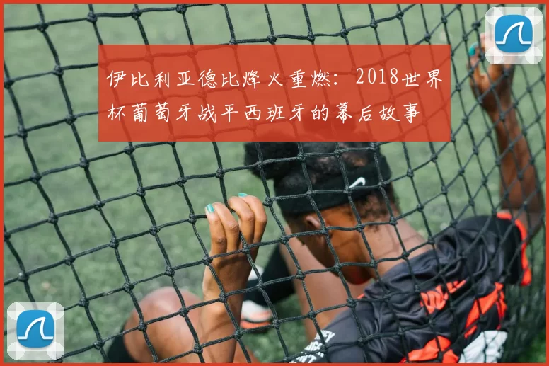 伊比利亚德比烽火重燃：2018世界杯葡萄牙战平西班牙的幕后故事
