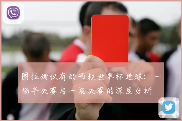 图拉姆仅有的两粒世界杯进球：一场半决赛与一场决赛的深度分析