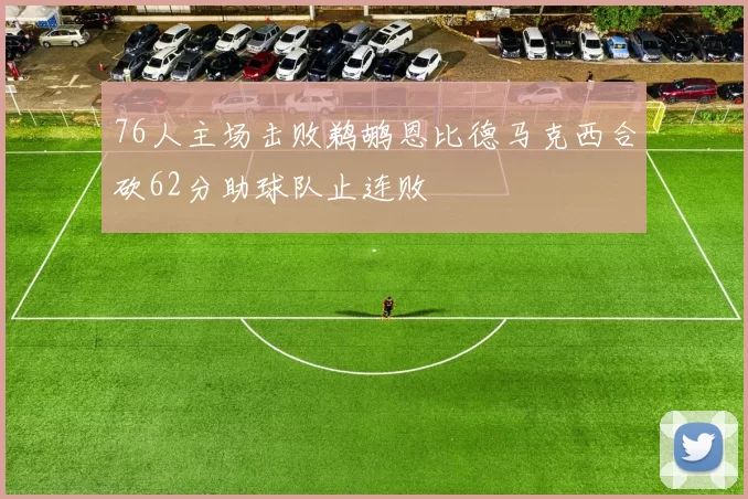 76人主场击败鹈鹕恩比德马克西合砍62分助球队止连败