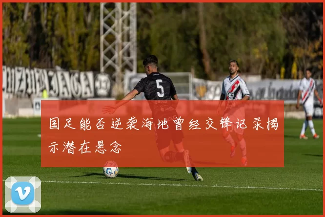 国足能否逆袭海地曾经交锋记录揭示潜在悬念