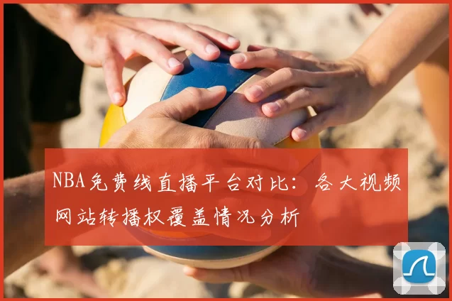 NBA免费线直播平台对比：各大视频网站转播权覆盖情况分析