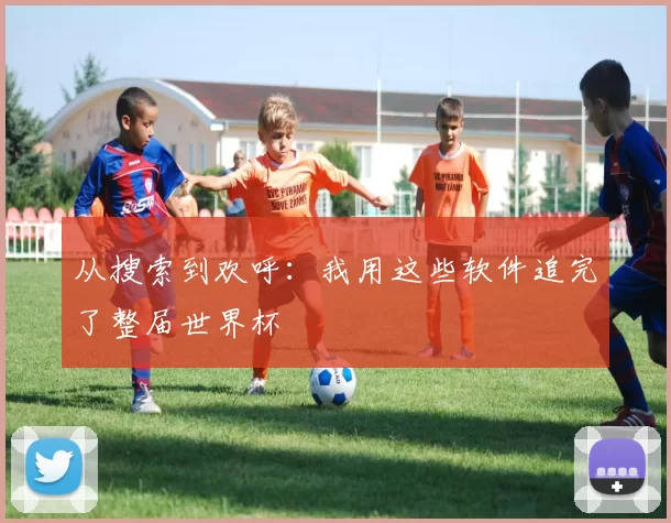 从搜索到欢呼：我用这些软件追完了整届世界杯