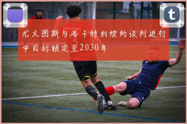 尤文图斯与洛卡特利续约谈判进行中目标锁定至2030年
