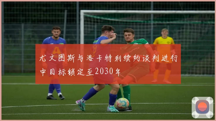 尤文图斯与洛卡特利续约谈判进行中目标锁定至2030年