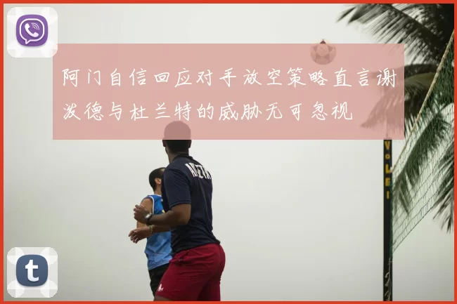 阿门自信回应对手放空策略直言谢泼德与杜兰特的威胁无可忽视