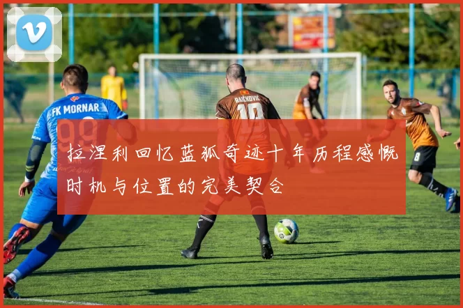 拉涅利回忆蓝狐奇迹十年历程感慨时机与位置的完美契合