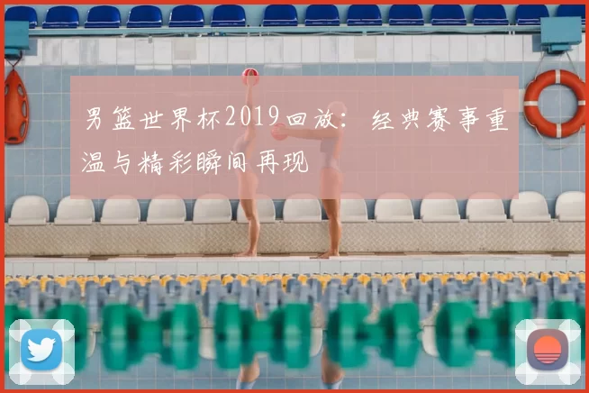 男篮世界杯2019回放:经典赛事重温与精彩瞬间再现