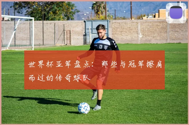 世界杯亚军盘点：那些与冠军擦肩而过的传奇球队