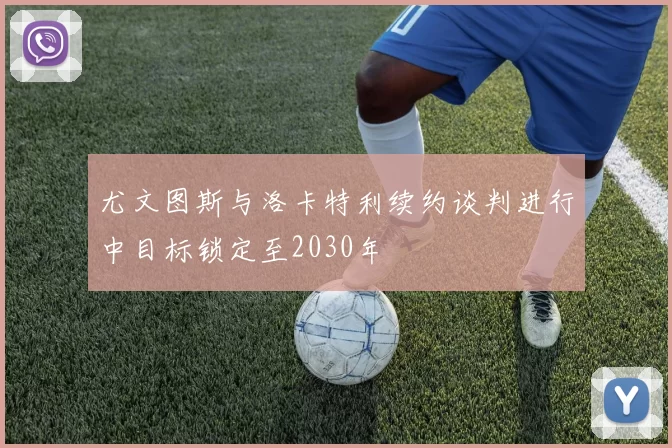 尤文图斯与洛卡特利续约谈判进行中目标锁定至2030年