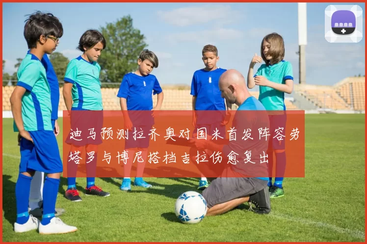 迪马预测拉齐奥对国米首发阵容劳塔罗与博尼搭档吉拉伤愈复出