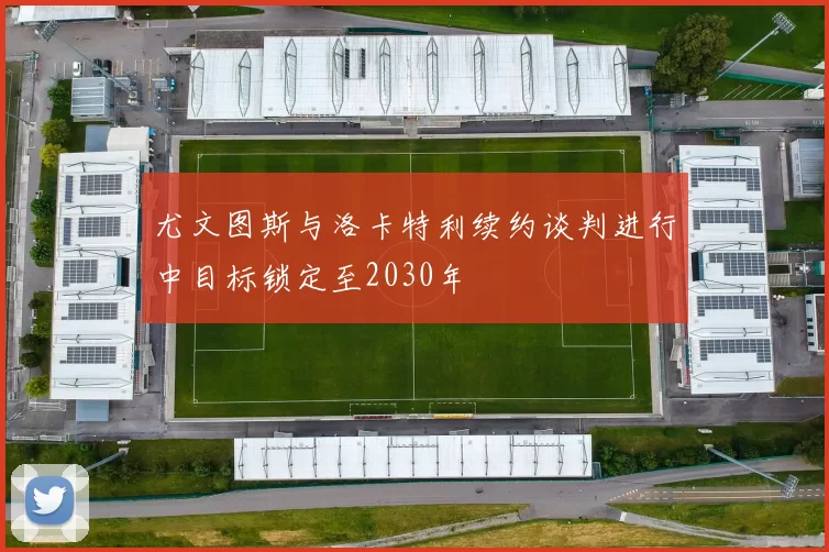 尤文图斯与洛卡特利续约谈判进行中目标锁定至2030年