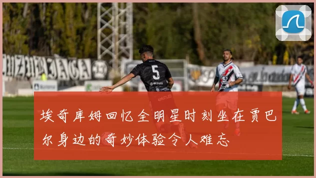 埃奇库姆回忆全明星时刻坐在贾巴尔身边的奇妙体验令人难忘