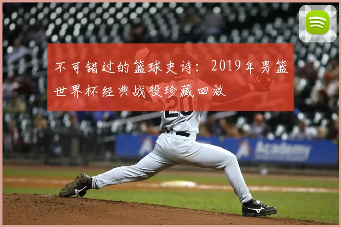不可错过的篮球史诗：2019年男篮世界杯经典战役珍藏回放