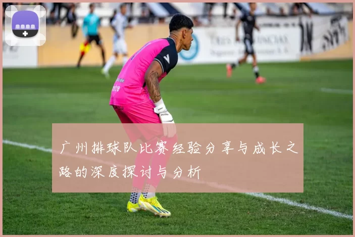 广州排球队比赛经验分享与成长之路的深度探讨与分析