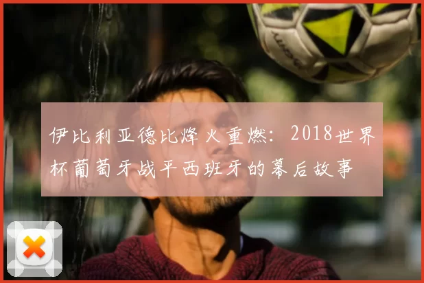 伊比利亚德比烽火重燃：2018世界杯葡萄牙战平西班牙的幕后故事