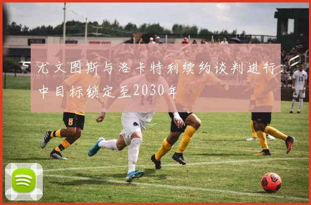尤文图斯与洛卡特利续约谈判进行中目标锁定至2030年