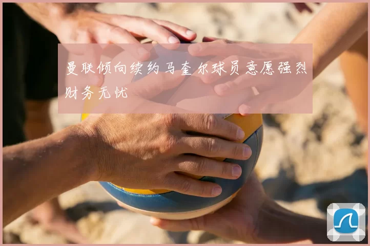 曼联倾向续约马奎尔球员意愿强烈财务无忧