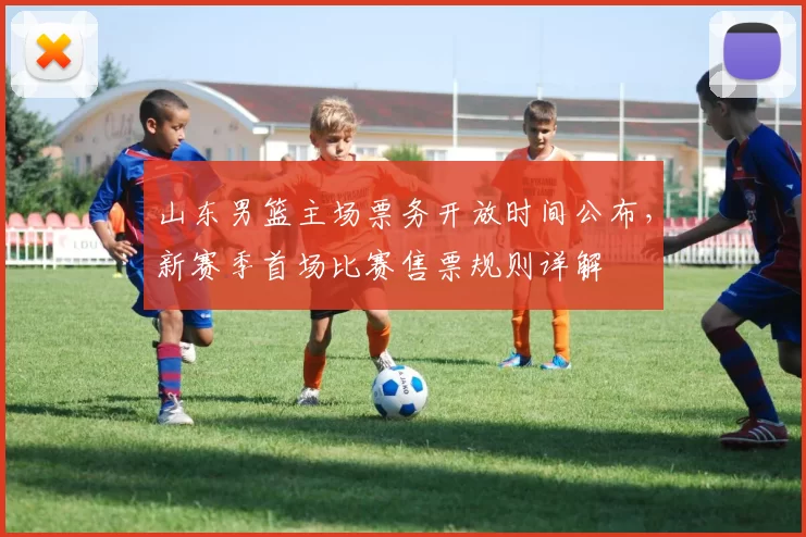 山东男篮主场票务开放时间公布，新赛季首场比赛售票规则详解
