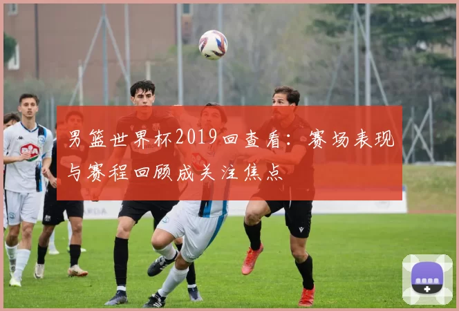 男篮世界杯2019回查看：赛场表现与赛程回顾成关注焦点