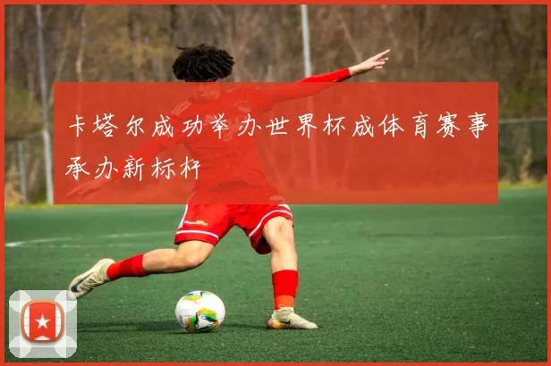 卡塔尔成功举办世界杯成体育赛事承办新标杆