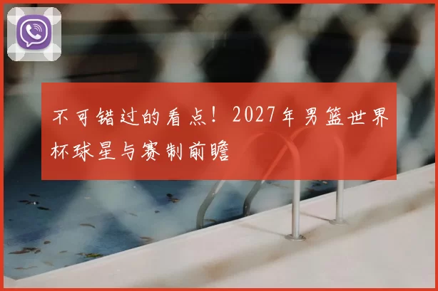 不可错过的看点！2027年男篮世界杯球星与赛制前瞻