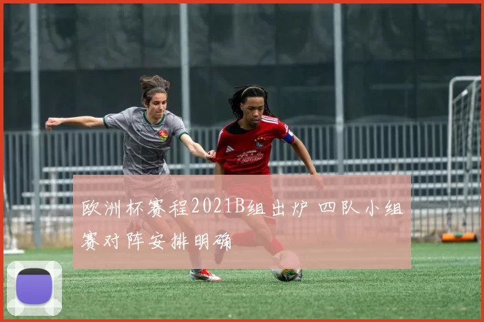 欧洲杯赛程2021B组出炉 四队小组赛对阵安排明确