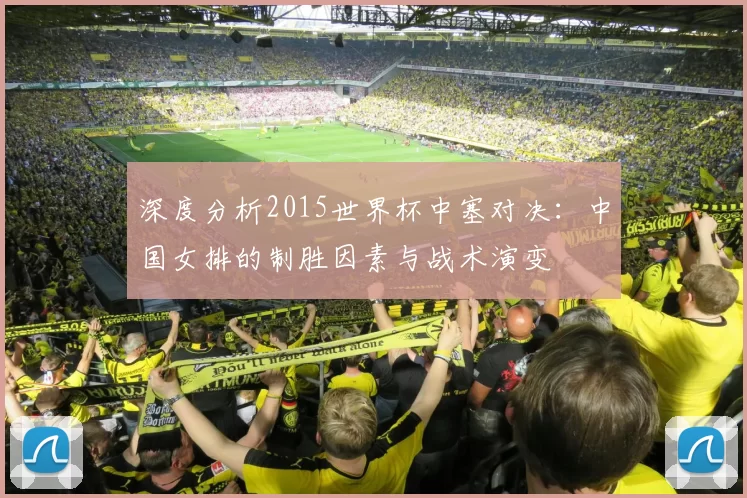 深度分析2015世界杯中塞对决:中国女排的制胜因素与战术演变