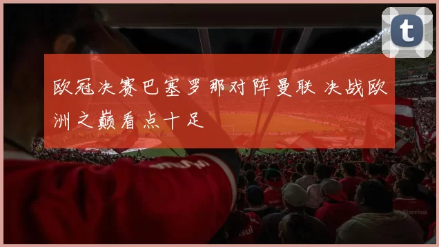 欧冠决赛巴塞罗那对阵曼联 决战欧洲之巅看点十足