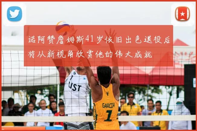 诺阿赞詹姆斯41岁依旧出色退役后将从新视角欣赏他的伟大成就
