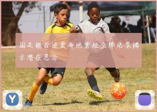 国足能否逆袭海地曾经交锋记录揭示潜在悬念